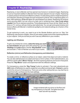 50
Chapter 8- Raytracing
Raytracing is new to Blender and has opened new horizons in rendered images. Raytracing
is such an important addition to Blender that it has been placed in its own chapter. Raytracing
is used to produce mirrored and reflective surfaces. It is also being used to create transparency
and refraction (bending of images through transparent surfaces- like a magnifying glass or a
lens). With raytracing, all Blender lights can cast shadows if you desire. Raytracing can produce
some stunning effect, but can come at a high cost in rendering times. Use it only where
needed. Don’t try to raytrace everything. The professionals don’t even do that. Watch any 3D
show on T.V. and you will see it being used selectively. You can get some great shadow and
texture effects with Blender’s traditional spotlights and material settings at a fraction of the
render times.
To get raytracing to work, you need to go to the Render Buttons and turn on “Ray” (for
Raytracing- see previous chapter). Now you are ready to apply some of the raytracing features
to your objects. Until you do that you won’t see any difference in your renders.
Lighting and Shadows
To get a ray shadow for a lamp, select the lamp you want
to cast shadows (all types work with raytracing), go to the
Shading and Lamp buttons, find the “Ray Shadow” button
and activate it. That’s it! Render out a test of your scene.
Reflection (mirror) and Refraction (transparency and distortion)
To create a mirror, or reflective surface on an object, select that object and add a material.
You can also add textures to an object and have a mirror surface. In the material buttons, you
will find a panel called “Mirror Transp”.All of the raytracing features are found in that panel.
Press the “Ray Mirror” button and experiment with the reflection settings.
For transparency, press the “Ray Transp” button to activate it. Two main adjustments are
IOR (Index of Refraction) is used to create the Lens effect and bends light. Fresnel is used to
control the amount of transparency. There are some other setting that you may feel free to
experiment with, but these are the main settings.
Image rendered with ray mirror on the floor and
ray transparency on the ball. The lights have also
been set with ray shadow.
 