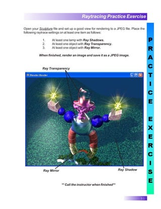 51
Raytracing Practice Exercise
** Call the instructor when finished**
Open your Sculpture file and set up a good view for rendering to a JPEG file. Place the
following raytrace settings on at least one item as follows:
1. At least one lamp with Ray Shadows.
2. At least one object with Ray Transparency.
3. At least one object with Ray Mirror.
When finished, render an image and save it as a JPEG image.
Ray Shadow
Ray Transparency
Ray Mirror
 