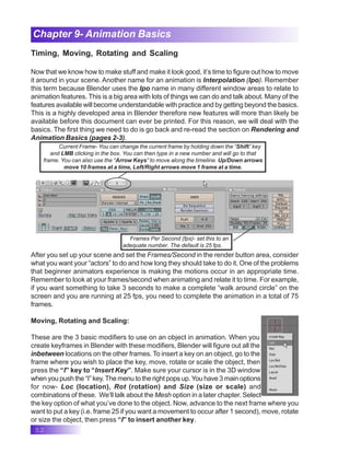 52
Chapter 9- Animation Basics
Timing, Moving, Rotating and Scaling
Now that we know how to make stuff and make it look good, it’s time to figure out how to move
it around in your scene. Another name for an animation is Interpolation (Ipo). Remember
this term because Blender uses the Ipo name in many different window areas to relate to
animation features. This is a big area with lots of things we can do and talk about. Many of the
features available will become understandable with practice and by getting beyond the basics.
This is a highly developed area in Blender therefore new features will more than likely be
available before this document can ever be printed. For this reason, we will deal with the
basics. The first thing we need to do is go back and re-read the section on Rendering and
Animation Basics (pages 2-3).
Current Frame- You can change the current frame by holding down the “Shift” key
and LMB clicking in the box. You can then type in a new number and will go to that
frame. You can also use the “Arrow Keys” to move along the timeline. Up/Down arrows
move 10 frames at a time, Left/Right arrows move 1 frame at a time.
Frames Per Second (fps)- set this to an
adequate number. The default is 25 fps.
After you set up your scene and set the Frames/Second in the render button area, consider
what you want your “actors” to do and how long they should take to do it. One of the problems
that beginner animators experience is making the motions occur in an appropriate time.
Remember to look at your frames/second when animating and relate it to time. For example,
if you want something to take 3 seconds to make a complete “walk around circle” on the
screen and you are running at 25 fps, you need to complete the animation in a total of 75
frames.
Moving, Rotating and Scaling:
These are the 3 basic modifiers to use on an object in animation. When you
create keyframes in Blender with these modifiers, Blender will figure out all the
inbetween locations on the other frames. To insert a key on an object, go to the
frame where you wish to place the key, move, rotate or scale the object, then
press the “I” key to “Insert Key”. Make sure your cursor is in the 3D window
when you push the “I” key.The menu to the right pops up.You have 3 main options
for now- Loc (location), Rot (rotation) and Size (size or scale) and
combinations of these. We’ll talk about the Mesh option in a later chapter. Select
the key option of what you’ve done to the object. Now, advance to the next frame where you
want to put a key (i.e. frame 25 if you want a movement to occur after 1 second), move, rotate
or size the object, then press “I” to insert another key.
 