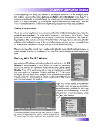 53
Chapter 9- Animation Basics
Continue placing keys along your timeline to create your animation. For the most part, loca-
tion and size keys work flawlessly, but care needs to be given to rotation keys. If you try to
rotate an object too far in one set of keys, the object may not rotate in the exact direction you
want it to. It may rotate oddly. Try small angular steps while animating rotation keys. There are
ways to control this better and tools to simplify this process that will be discussed later.
Viewing Your Animation:
There is a simple way to view your animation without having to render out a movie. Take the
current frame number to the place where you want to start viewing the animation.Place
your cursor in the 3D window you wish to view your animation and press the “Alt” and “A”
keys together. The animation will play in the 3D window where your cursor is located. Blender
will attempt to display the movie at the correct frames-per-second, but may be unable to do
so due to scene complexity or image settings (solid or wireframe -Z key).
Movement may not be exactly how you planned it. Blender automatically defaults to trying to
create a smooth flow through the keys you’ve place. This can be changed and will be discussed
later.
Working With The IPO Window:
Animation is difficult to do without some basic knowledge of the IPO
Window. If you are working in a split 3D window screen (as previously
discussed), change the right hand viewport to the IPO Curve Editor
Window Type. In this window you will see your animation represented
in a graphical form. Location, Rotation and Size X,Y, Z tracks are
displayed. You can zoom in/out and pan in this window with the center
mouse wheel. You can also select a track and press the “Tab” key to
edit individual keys on the timeline.
Rightnow,youarelookingatthe Object’s
animation keys, but you can animate a
lot of different things in Blender, including
materials and world settings. To view the
different types of animation tracks, select
the “Ipo type” window.
To animate material and world settings, place your cursor down in
the buttons window while in the world or material settings. Press
“I” to insert keys. You will see a variety of options available to you.
 