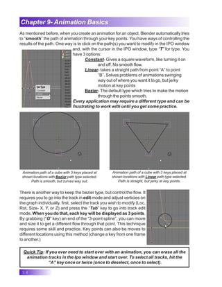 54
Chapter 9- Animation Basics
As mentioned before, when you create an animation for an object, Blender automatically tries
to “smooth” the path of animation through your key points. You have ways of controlling the
results of the path. One way is to click on the path(s) you want to modify in the IPO window
and, with the cursor in the IPO window, type “T” for type. You
have 3 options:
Constant- Gives a square waveform, like turning it on
and off. No smooth flow.
Linear- takes a straight path from point “A” to point
“B”. Solves problems of animations swinging
way out of where you want it to go, but jerky
motion at key points
Bezier- The default type which tries to make the motion
through the points smooth.
Every application may require a different type and can be
frustrating to work with until you get some practice.
Animation path of a cube with 3 keys placed at
shown locations with Bezier path type selected.
Path is smooth, but curves way out.
Animation path of a cube with 3 keys placed at
shown locations with Linear path type selected.
Path is straight, but jerky at key points.
There is another way to keep the bezier type, but control the flow. It
requires you to go into the track in edit mode and adjust verticies on
the graph individually. first, select the track you wish to modify (Loc,
Rot, Size- X, Y, or Z) and press the “Tab” key to go into track edit
mode. When you do that, each key will be displayed as 3 points.
By grabbing (“G” key) an end of the “3-point spline”, you can move
and size it to get a different flow through that point. This technique
requires some skill and practice. Key points can also be moves to
different locations using this method (change a key from one frame
to another.)
Quick Tip: If you ever need to start over with an animation, you can erase all the
animation tracks in the Ipo window and start over. To select all tracks, hit the
“A” key once or twice (once to deselect, once to select).
 