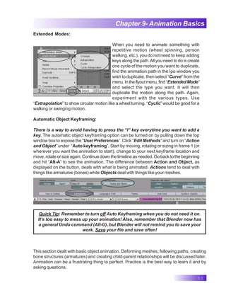 55
Chapter 9- Animation Basics
Extended Modes:
When you need to animate something with
repetitive motion (wheel spinning, person
walking, etc.), you do not need to keep adding
keys along the path.All you need to do is create
one cycle of the motion you want to duplicate,
find the animation path in the Ipo window you
wish to duplicate, then select “Curve” from the
menu.Intheflyoutmenu,find“ExtendedMode”
and select the type you want. It will then
duplicate the motion along the path. Again,
experiment with the various types. Use
“Extrapolation” to show circular motion like a wheel turning. “Cyclic” would be good for a
walking or swinging motion.
Automatic Object Keyframing:
There is a way to avoid having to press the “I” key everytime you want to add a
key. The automatic object keyframing option can be turned on by pulling down the top
window box to expose the “User Preferences”. Click “Edit Methods” and turn on “Action
and Object” under “Auto keyframing”. Start by moving, rotating or sizing in frame 1 (or
wherever you want the animation to start), change to your next keyframe location and
move, rotate or size again. Continue down the timeline as needed. Go back to the beginning
and hit “Alt-A” to see the animation. The difference between Action and Object, as
displayed on the button, deals with what is being animated. Actions tend to deal with
things like armatures (bones) while Objects deal with things like your meshes.
Quick Tip: Remember to turn off Auto Keyframing when you do not need it on.
It’s too easy to mess up your animation! Also, remember that Blender now has
a general Undo command (Alt-U), but Blender will not remind you to save your
work. Save your file and save often!
This section dealt with basic object animation. Deforming meshes, following paths, creating
bone structures (armatures) and creating child-parent relationships will be discussed later.
Animation can be a frustrating thing to perfect. Practice is the best way to learn it and by
asking questions.
 
