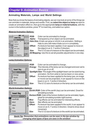 56
Chapter 9- Animation Basics
Animating Materials, Lamps and World Settings
Now that you know the basics of animating objects, we can now look at some of the things we
can animate in materials, lamps and worlds. First, we select the object or lamp we want to
create an animation effect on, then go to the appropriate lamp or material buttons, with the
cursor in the buttons window, press “I” to insert key, and select our option.
Material Animation Options:
RGB- Color can be animated to change .
Alpha- Transparency of an object can be animated.
Halo Size- Ahalo can grow or shrink in an animation. Setting a
Halo to zero will make it fade out or in completely.
Offset- If a texture has been applied, it can appear to move on
the object in an X, Y andor Z direction.
Size- The X,Y,Z size of a texture on the object can be animated.
All Mapping- Use this to set all possible adjustments in one step.
Lamp Animation Options:
RGB- Color can be animated to change .
Energy- The intensity of the lamp can be changed and even set to
zero to go on or off.
Spotlight Size- The angle of the spotlight beam can be sized during
animation. Go from wide to narrow beam or vice-versa.
Offset- If a texture has been applied to the lamp (yes, an image
or movie can be projected), it can appear to move on the
beam in an X, Y andor Z direction.
Size- The X,Y,Z size of a texture on the lamp can be animated.
World Animation Options:
Zenith RGB- Color of the zenith (top) can be animated. Great for
simulating sunsets.
Horizon RGB- Color of the horizon (bottom) can be animated.Again,
great for simulating sunsets night scenes.
Mist- Fog effects can be animated for interesting effects.
Stars- Star effects can be animated.
Offset- If a texture has been applied to the world, it can appear to
move on an X, Y andor Z direction. Great to show cloud
movement.
Size- The X,Y,Z size of a texture on the world can be animated.
Quick Tip: Remember that animations can be seen in the Ipo window by
changing what types of Ipos are seen in the window!
 