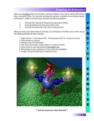 57
Creating an Animation
Open your Sculpture file and animate a variety of objects. Your movie will be 250 frames
long, running at 25 fps. You can also animate the camera. In addition to animating objects
with location, rotation and size keys, animate the following objects:
1. Animate the material on the ground (size and/or offset).
2. Animate at least one lamp size and/or color.
3. Animate the world with mist, stars or texture keys.
After you have your scene ready to animate, you will make an AVI file of your work. Set up
the following Render Window settings:
1. Start Frame-1; End Frame 250; Frames/second 25 (a 10 second movie)
2. OSA turned on, set to 8
3. Render Size- PC (640x480)
4. File Type- AVI Codec; Indeo Video 5.1 Codec at 100%
5. Save movie in your document asAnimation1.avi
6. Remember to have shadows on if you have any spotlights.
7. Finally, hit theAnimate key to make the move.
** Call the instructor when finished**
 