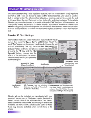58
Chapter 10- Adding 3D Text
We’ve discussed creating a lot of objects so far, but 3D text can be considered a very important
element to add. There are 2 ways to create text for Blender scenes. One way is to use the
built-in text generator. The other method is to use an external program to generate the text
and import it into Blender. Each method has its benefits and disadvantages. Text made in
Blender can be easily changes by entering edit mode (“Tab” key) and 3D features can be
changed by making adjustments in the edit buttons. Text made in an external program like
Elefont may give you additional options and import into Blender like a mesh with verticies
that can be adjusted and used with effects like Wave (discussed later) better than Blender
text.
Blender 3D Text Settings
To create text in Blender, select the location of your text with the 3D
cursor, then press the “Space Bar” to “Add”. Select “Text”. The
word “Text” appears on the screen in edit mode. Change the text
and exit edit mode (“Tab” key). Go to the Edit Buttons .
Extrude the text and make any other necessary adjustments. By
pressing the “Z” key and the “Set
Smooth” button, you can see the
effects of the settings on the screen.
Text can easily be changed by entering
edit mode again.
Justification
Closed or Open
Shape (Front/Back)
Load Font- select
your font here (see
details below)
Style Options- Size and Letter Spac-
ing, Shear (italic), Linedist (spacing
between lines) X,Y Offset (moves
text up/down left/right of center point)
3D Features- Here you select the
thickness and width of the extrude
that makes the text 3D.
Set Smooth
Button
Blender will use the fonts that you have loaded with your
system. If you are using a Windows computer, fonts will be
found on the C: drive in the Windows folder. You should
see a folder there called Fonts. You will only be able to use
fonts that are marked with a small square. Some of these
fonts may become distorted when extruded into a 3D
shape.
 