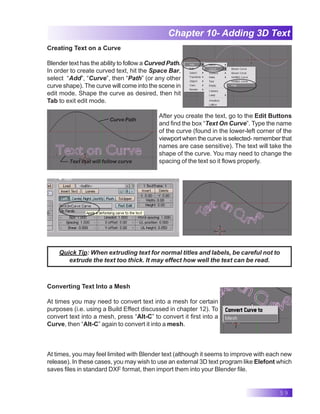 59
Chapter 10- Adding 3D Text
Creating Text on a Curve
Blender text has the ability to follow a Curved Path.
In order to create curved text, hit the Space Bar,
select “Add”, “Curve”, then “Path” (or any other
curve shape). The curve will come into the scene in
edit mode. Shape the curve as desired, then hit
Tab to exit edit mode.
After you create the text, go to the Edit Buttons
and find the box “Text On Curve”. Type the name
of the curve (found in the lower-left corner of the
viewport when the curve is selected- remember that
names are case sensitive). The text will take the
shape of the curve. You may need to change the
spacing of the text so it flows properly.
Curve Path
Text that will follow curve
Quick Tip: When extruding text for normal titles and labels, be careful not to
extrude the text too thick. It may effect how well the text can be read.
Converting Text Into a Mesh
At times you may need to convert text into a mesh for certain
purposes (i.e. using a Build Effect discussed in chapter 12). To
convert text into a mesh, press “Alt-C” to convert it first into a
Curve, then “Alt-C” again to convert it into a mesh.
At times, you may feel limited with Blender text (although it seems to improve with each new
release). In these cases, you may wish to use an external 3D text program like Elefont which
saves files in standard DXF format, then import them into your Blender file.
 
