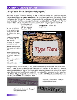 60
Chapter 10- Adding 3D Text
Using Elefont for 3D Text (external program)
A popular program to use for creating 3D text for Blender models is a freeware program
called Elefont available at www.armanisoft.ch. This is a simple-to-use program that saves
the file as a .DXF format.Any program that can export 3D text files as .DXF should also work
fine. Remember that Blender accepts files that are saved as .DXF and VRML(.wrl). For the
purpose of this activity, we will be discussing Elefont. Here are your options in Elefont:
T- Font selection,
style and size. You
can only use True-
Type-Fonts (TTF)
Q- Sets the quality of
the curve (more or less
faces) (hold down LMB
on button, drag left/
right)
E- Extrude Depth (hold
down LMB on button,
drag left/right)
e- Brings up extruder
window to see text
B- Bevel type- options for
putting a bevel on your
text.
S- Bevel Scale (size of
bevel) (hold down LMB
on button, drag left/
right)
F- Export (save) file to
DXF format
H- Help information
Text Window- Type your text
sample here.
After you create and save your 3D text, open Blender and go to the “File” pull down menu.
Select “Open”. This acts like an import command for non-Blender files. Find your file and
open it into your Blender scene. This text acts like any other mesh in your scene.Add materi-
als and textures and modifiers as needed. If you need all the letters connected together,
select them all by clicking on them while holding down the “Shift” key. Once all the letters are
selected, Press “Ctrl” and “J” to join them.
EleFont text in Blender in Edit Mode
where verticies are shown
EleFont text in Blender with “Z” toggled
to show a shaded view.
 