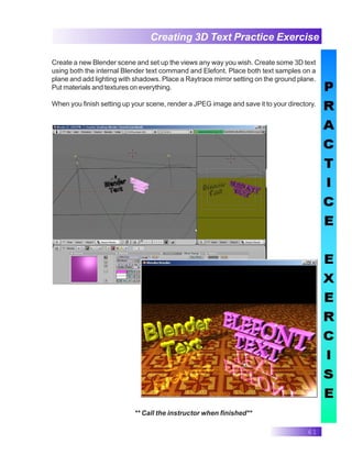61
Creating 3D Text Practice Exercise
** Call the instructor when finished**
Create a new Blender scene and set up the views any way you wish. Create some 3D text
using both the internal Blender text command and Elefont. Place both text samples on a
plane and add lighting with shadows. Place a Raytrace mirror setting on the ground plane.
Put materials and textures on everything.
When you finish setting up your scene, render a JPEG image and save it to your directory.
 
