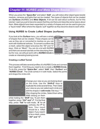 62
Chapter 11- NURBS and Meta Shape Basics
When you press the “Space Bar” and select “Add”, you will notice other object types beside
meshes, cameras and lights that can be created. Two types of objects that can be created
are Surfaces (NURBS) and Meta Objects. A lot can be said about surfaces, but for this
tutorial, I want you just to become aware that they are there and describe some basics about
them. Meta objects have been expanded to a variety of shapes and can be used to give you
a “liquid metal” effect where the objects “pull” together as they become close to each other.
Using NURBS to Create Lofted Shapes (surfaces)
If you look at the Surface menu, you will see a variety
of shapes that can be created. These shapes can be
use as they are or converted to meshes so you can
work with traditional verticies. To convert a surface into
a mesh, select the object and press the “Alt” and “C”
keys. Click on “Mesh”. You can do a lot with NURBS
and there are several tutorials on-line describing them,
but for now, we will just work with a NURBS Circle to
create an interesting looking tunnel.
Creating a Lofted Tunnel
This process will take several profiles of a NURBS Circle and connect
them together. First thing you need to do is create a NURBS Circle.
To do this, press the “Space Bar”, select “Add”, then “Surface” and
“NURBS Circle”. The circle comes in in edit mode. Select the points
and shape the circle a bit.
Change your view so you are looking down
on the circle. Use the “Shift-D” keys to
duplicate the circle several times. Then rotate
your view so you can select each circle and
edit the shapes in edit mode (Tab key).
After shaping the circles, Select them all by
RMB clicking on them
while holding the “Shift” key. To join them
together, press “Ctrl” and “J”. For the final
step, press “Tab” for edit mode, “A” for all
verticies, the “F” for
face. Your result
should be a lofted
object. If you need it
to be a mesh, press
“Atl” and “C”.
 