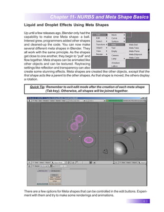 63
Chapter 11- NURBS and Meta Shape Basics
Liquid and Droplet Effects Using Meta Shapes
Up until a few releases ago, Blender only had the
capability to make one Meta shape- a ball.
Interest grew, programmers added other shapes
and cleaned-up the code. You can now make
several different meta shapes in Blender. They
all work with the same principle. As the shapes
get close to one another, they begin to “pull” and
flow together. Meta shapes can be animated like
other objects and can be textured. Raytracing
settings like reflection and transparency can also
create some stunning effects. Meta shapes are created like other objects, except that the
first shape acts like a parent to the other shapes.As that shape is moved, the others display
a rotation.
Quick Tip: Remember to exit edit mode after the creation of each meta shape
(Tab key). Otherwise, all shapes will be joined together.
There are a few options for Meta shapes that can be controlled in the edit buttons. Experi-
ment with them and try to make some renderings and animations.
 