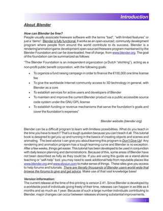 1
Introduction
About Blender
How can Blender be free?
People usually associate freeware software with the terms “bad”, “with limited features” or
just a “demo”. Blender is fully functional. It works as an open-sourced, community development
program where people from around the world contribute to its success. Blender is a
renderinganimationgame development open-sourced freeware program maintained by the
Blender Foundation and can be downloaded, free of charge, from www.blender.org. The goal
of the foundation can be summarized as follows:
“The Blender Foundation is an independent organization (a Dutch “stichting”), acting as a
non-profit public benefit corporation, with the following goals:
• To organize a fund raising campaign in order to finance the €100,000 one time license
fee
• To give the worldwide Internet community access to 3D technology in general, with
Blender as a core
• To establish services for active users and developers of Blender
• To maintain and improve the current Blender product via a public accessible source
code system under the GNU GPL license
• To establish funding or revenue mechanisms that serve the foundation’s goals and
cover the foundation’s expenses”
Blender website (blender.org)
Blender can be a difficult program to learn with limitless possibilities. What do you teach in
the time you have to teach? That’s a tough question because you can’t teach it all. This tutorial
book is designed to get you up and running in the basics of creating objects and scenes and
animating. The best advice I can give you about learning this program is Don’t Give Up! Any
rendering and animation program has a tough learning curve and Blender is no exception.
After a few weeks, things get easier. This tutorial has been developed to be used in conjunction
with daily lesson planning and demonstrations. Because of this, some areas of Blender have
not been described as fully as they could be. If you are using this guide as a stand-alone
teaching or “self-help” tool, you may need to seek additional help from reputable places like
www.blender.org and www.elysiun.com to make sense of things. These sites give you access
to help forums and tutorials. There are literally thousands of Blender users world-wide that
browse the forums to give and get advice. Make use of that vast knowledge base!
Version Information:
The current release at the time of this printing is version 2.41. Since Blender is developed by
a worldwide pool of individuals giving freely of their time, releases can happen in as little as 4
months and as much as 1 year. Because of such a large number individuals contributing to
Blender, major changes can occur between releases showing substantial improvements.
 