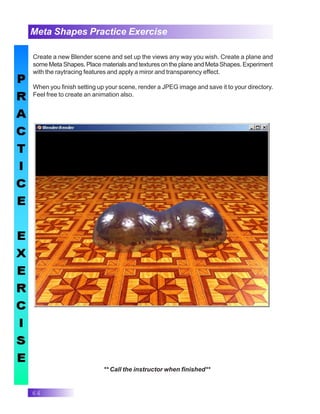 64
Meta Shapes Practice Exercise
** Call the instructor when finished**
Create a new Blender scene and set up the views any way you wish. Create a plane and
some Meta Shapes. Place materials and textures on the plane and Meta Shapes. Experiment
with the raytracing features and apply a miror and transparency effect.
When you finish setting up your scene, render a JPEG image and save it to your directory.
Feel free to create an animation also.
 