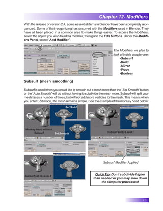 65
Chapter 12- Modifiers
With the release of version 2.4, some essential items in Blender have been completely reor-
ganized. Some of that reoganizing has occurred with the Modifiers used in Blender. They
have all been placed in a common area to make things easier. To access the Modifiers,
select the object you wish to add a modifier, then go to the Edit buttons. Under the Modifi-
ers Panel, select “Add Modifier”.
The Modifiers we plan to
look at in this chapter are:
-Subsurf
-Build
-Mirror
-Wave
-Boolean
Subsurf (mesh smoothing)
Subsurf is used when you would like to smooth out a mesh more than the “Set Smooth” button
or the “Auto Smooth” will do without having to subdivide the mesh more. Subsurf will split your
mesh faces a number of times, but will not add more verticies to the mesh. This means when
you enter Edit mode, the mesh remains simple. See the example of the monkey head below:
Quick Tip: Don’t subdivide higher
than needed or you may slow down
the computer processes!
Subsurf Modifier Applied
Monkey head without
Subsurf
Set Solid
Set Smooth Subsurf set to Level 1
Subsurf set to Level 2
 
