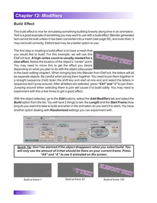66
Chapter 12- Modifiers
Build Effect
The build effect is nice for simulating something building linearly along time in an animation.
Text is a good example of something you may want to use with a build effect. Blender generated
text cannot be built unless it has been converted into a mesh (see page 59), and even then, it
may not build correctly. Elefont text may be a better option to use.
The first step in creating a build effect is to have a mesh that
you would like to build. For this example, we will use this
EleFont text. A high vertex count is usually needed for a
nice effect. Notice the location of the object’s “center” point.
You may need to move this to get the effect you desire
depending on what you plan to do with the object (discussed
in the basic editing chapter). When bringing text into Blender from EleFont, the letters will all
be separate objects. Be careful when joining them together. You need to join them together in
a straight sequence (hold down the shift key and start at one end and select the letters in
sequence-don’t jump around).After all letters are selected, press “Ctrl” and “J” to join them.
Jumping around when selecting them to join will cause it to build oddly. You may need to
experiment with this a few times to get a good effect.
With the object selected, go to the Edit buttons, select the Add Modifiers tab and select the
Build option from the list. You will have 2 things to set- the Length and the Start Frame (how
long do you want it to take to build and when in the animation do you want it to start). You have
another option dealing with Randomized settings you can experiment with.
Quick Tip: Don’t be alarmed if the object disappears when you select build. You
will only see the amount of it that should be there on your current frame. Press
“Alt” and “A” to see it animated on the screen.
Build at frame 1 Build at frame 50 Build at frame 100
 
