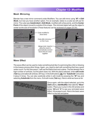 67
Chapter 12- Modifiers
Mesh Mirroring
Blender has a new mirror command under Modifiers. You can still mirror using “M” in Edit
Mode, but now you have another option. For an example, below is a cube we will use for
mirror. The cube was Subdivided in Edit Mode, modified with a few points, and the Center
Point of the object moved to outside of the shape. The mirrored object will use the object’s
center as the axis of revolution (These features can be reviewed on pages 22-24).
Cube’s Center Point
Cube modified to
show mirror
X Y Z
Cube after mirroring
on the X axis
Hit “Apply” to
set the mesh
Mirror axis
Merge Limit- Used to
allow the mesh to
automatically connect
faces that are close
together
Wave Effect
The wave effect can be used to make something look like it’s swimming like a fish or blowing
in the breeze among other things. Again, you need to start with something that has a good
vertex count. For this discussion, I will use the Elefont text and a plane. The text already has a
high number of verticies, but the plane does not. With the plane selected, enter edit mode
(Tab key) and select all verticies (“A” key). In the Edit buttons find “Subdivide” and press
it about 3 times. You can also subdivide while in edit mode by pressing the “W” key and
selecting Subdivide from the menu. Exit edit mode (Tab key). Here’s what we have so far:
Once again, with the object selected, go to the
Editbuttons, AddModifier,thenclickthe“Wave”
button. Place your cursor in the 3D window and
press “Alt and “A” to see your animated wave
effect. Hit escape to exit. Here’s the basic wave
effect on the text and plane:
 