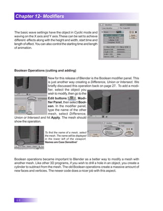 68
Chapter 12- Modifiers
The basic wave settings have the object in Cyclic mode and
waving on the X axis and Y axis.These can be set to achieve
different effects along with the height and width, start time and
length of effect.You can also control the starting time and length
of animation.
Boolean Operations (cutting and adding)
New for this release of Blender is the Boolean modifier panel. This
is just another way creating a Difference, Union or Intersect. We
briefly discussed this operation back on page 27. To add a modi-
fier, select the object you
wish to modify, then go to the
Edit buttons , Modi-
fier Panel, then select Bool-
ean. In the modifier panel,
type the name of the other
mesh, select Difference,
Union or Intersect and hit Apply. The mesh should
show the operation.
To find the name of a mesh, select
the mesh. The name will be displayed
in the lower left of the viewport.
Names are Case Sensitive!
Boolean operations became important to Blender as a better way to modify a mesh with
another mesh. Like other 3D programs, if you wish to drill a hole in an object, you create a
cylinder to subtract from the mesh. The old Boolean operations create a massive amount of
new faces and verticies. The newer code does a nicer job with this aspect.
 