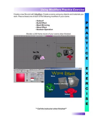 69
Using Modifiers Practice Exercise
** Call the instructor when finished**
Create a new file and call it Modifiers. Create a scene using any objects and materials you
wish. Place at least one of each of the following modifiers in your scene.
- Subsurf
- Build Effect
- Mesh Mirroring
- Wave Effect
- Boolean Operation
Render a 200 frame movie of your scene when finished.
Wave
Boolean Difference
Build
Mirror
Subsurf
 