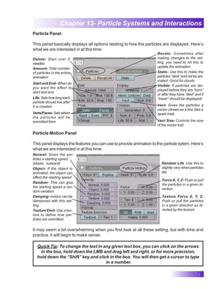 71
Chapter 13- Particle Systems and Interactions
Particle Panel
This panel basically displays all options relating to how the particles are displayed. Here’s
what we are interested in at this time:
Recalc- Sometimes after
making changes to the set-
ting, you need to hit this to
update the animation
Delete- Start over if
needed
Static- Use this to make the
particles “stick” and not be ani-
mated- Good for clouds
Amount- Total number
of particles in the entire
animation
Random Life Use this to
slightly vary when particles
die.
Normal- Gives the par-
ticles a starting speed
(blasts outward)
Force X, Y, Z- Push or pull
the particles in a given di-
rection
Object- If the object is
animated, the object can
effect the starting speed
Random- This can give
the starting speed a ran-
dom variation
Vect- Gives the particles a
vector (draws as a line (like a
spark trail)
Vect Size- Controls the size
of the vector trail.
Start and End- When do
you want the effect to
start and end.
Life- Sets how long each
particle should live after
it is created.
Verts/Faces-Setswhere
the particles will be
emmitted from
Visible- If particles are dis-
played before they are “born”
or after they have “died” and if
“mesh” should be displayed/
Particle Motion Panel
This panel displays the features you can use to provide animation to the particle sytem. Here’s
what we are interested in at this time:
Damping- motion can be
dampened with this set-
ting.
Texture Force X, Y, Z-
Push or pull the particles
in a given direction as di-
rected by the texture
Texture Emit- Use a tex-
ture to define how par-
ticles are emmitted.
It may seem a bit overwhelming when you first look at all these setting, but with time and
practice, it will begin to make sense.
Quick Tip: To change the text in any given text box, you can click on the arrows
in the box, hold down the LMB and drag left and right, or for more precision,
hold down the “Shift” key and click in the box. You will then get a cursor to type
in a number.
 