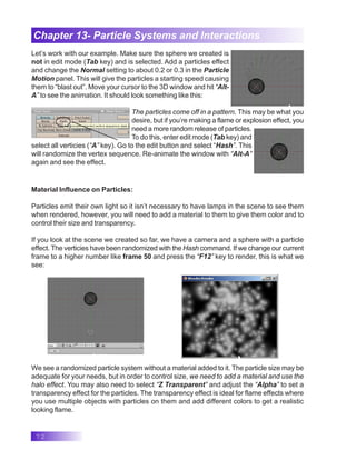 72
Chapter 13- Particle Systems and Interactions
Let’s work with our example. Make sure the sphere we created is
not in edit mode (Tab key) and is selected. Add a particles effect
and change the Normal setting to about 0.2 or 0.3 in the Particle
Motion panel. This will give the particles a starting speed causing
them to “blast out”. Move your cursor to the 3D window and hit “Alt-
A” to see the animation. It should look something like this:
The particles come off in a pattern. This may be what you
desire, but if you’re making a flame or explosion effect, you
need a more random release of particles.
To do this, enter edit mode (Tab key) and
select all verticies (“A” key). Go to the edit button and select “Hash”. This
will randomize the vertex sequence. Re-animate the window with “Alt-A”
again and see the effect.
Material Influence on Particles:
Particles emit their own light so it isn’t necessary to have lamps in the scene to see them
when rendered, however, you will need to add a material to them to give them color and to
control their size and transparency.
If you look at the scene we created so far, we have a camera and a sphere with a particle
effect. The verticies have been randomized with the Hash command. If we change our current
frame to a higher number like frame 50 and press the “F12” key to render, this is what we
see:
We see a randomized particle system without a material added to it. The particle size may be
adequate for your needs, but in order to control size, we need to add a material and use the
halo effect. You may also need to select “Z Transparent” and adjust the “Alpha” to set a
transparency effect for the particles. The transparency effect is ideal for flame effects where
you use multiple objects with particles on them and add different colors to get a realistic
looking flame.
 