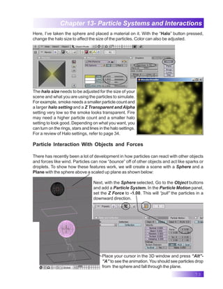 73
Chapter 13- Particle Systems and Interactions
Here, I’ve taken the sphere and placed a material on it. With the “Halo” button pressed,
change the halo size to affect the size of the particles. Color can also be adjusted.
The halo size needs to be adjusted for the size of your
scene and what you are using the particles to simulate.
For example, smoke needs a smaller particle count and
a larger halo setting and a Z Transparent and Alpha
setting very low so the smoke looks transparent. Fire
may need a higher particle count and a smaller halo
setting to look good. Depending on what you want, you
can turn on the rings, stars and lines in the halo settings.
For a review of Halo settings, refer to page 34.
Particle Interaction With Objects and Forces
There has recently been a lot of development in how particles can react with other objects
and forces like wind. Particles can now “bounce” off of other objects and act like sparks or
droplets. To show how these features work, we will create a scene with a Sphere and a
Plane with the sphere above a scaled up plane as shown below:
Next, with the Sphere selected, Go to the Object buttons
and add a Particle System. In the Particle Motion panel,
set the Z Force to -1.00. This will “pull” the particles in a
downward direction.
Place your cursor in the 3D window and press “Alt”-
”A” to see the animation. You should see particles drop
from the sphere and fall through the plane.
 