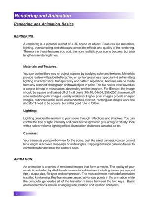 2
Rendering and Animation
Rendering and Animation Basics
RENDERING:
A rendering is a pictorial output of a 3D scene or object. Features like materials,
lighting, oversampling and shadows control the effects and quality of the rendering.
The more of these features you add, the more realistic your scene become, but also
lengthens rendering times.
Materials and Textures:
You can control they way an object appears by applying color and textures. Materials
provide realism with added effects. You an control glossiness (specularity), self-emitting
lighting characteristics, transparency and pattern repetition. Textures can be made
from any scanned photograph or drawn object in paint. The file needs to be saved as
a jpeg or bitmap in most cases, depending on the program. For Blender, the image
should be square and based off of 8 x 8 pixels (16x16, 64x64, 256x256), however, off
size and rectangular images usually work also. Higher pixel images provide sharper
images, but increase file sizes.As Blender has evolved, rectangular images work fine
and don’t need to be square, but still a good rule to follow.
Lighting:
Lighting provides the realism to your scene through reflections and shadows. You can
control the type of light, intensity and color. Some lights can give a “fog” or “dusty” look
with a halo or volume lighting effect. Illumination distances can also be set.
Cameras:
Your camera is your point-of-view for the scene. Just like a real camera, you can control
lens length to achieve close-ups or wide angles. Clipping distance can also be set to
control how far and near the camera sees.
ANIMATION:
An animation is a series of rendered images that form a movie. The quality of your
movie is controlled by all of the above mentioned features including frames per second
(fps), output size, file type and compression. The most common method of animation
is called keyframing. Key frames are created at various points in the animation while
the computer generates all of the transition frames between the two keys. Basic
animation options include changing size, rotation and location of objects.
 