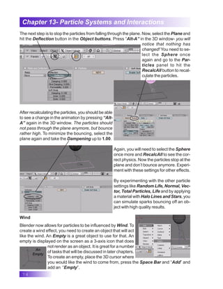 74
Chapter 13- Particle Systems and Interactions
The next step is to stop the particles from falling through the plane. Now, select the Plane and
hit the Deflection button in the Object buttons. Press “Alt-A” in the 3D window- you will
notice that nothing has
changed! You need to se-
lect the Sphere once
again and go to the Par-
ticles panel to hit the
RecalcAll button to recal-
culate the particles.
After recalculating the particles, you should be able
to see a change in the animation by pressing “Alt-
A” again in the 3D window. The particles should
not pass through the plane anymore, but bounce
rather high. To minimize the bouncing, select the
plane again and take the Dampening up to 1.00.
Again, you will need to select the Sphere
once more and RecalcAll to see the cor-
rect physics. Now the particles stop at the
plane and don’t bounce anymore. Experi-
ment with these settings for other effects.
By experimenting with the other particle
settings like Random Life, Normal, Vec-
tor, Total Particles, Life and by applying
a material with Halo Lines and Stars, you
can simulate sparks bouncing off an ob-
ject with high quality results.
Wind
Blender now allows for particles to be influenced by Wind. To
create a wind effect, you need to create an object that will act
like the wind. An Empty is a great object to use for that. An
empty is displayed on the screen as a 3-axis icon that does
not render as an object. It is great for a number
of tasks that will be discussed in later chapters.
To create an empty, place the 3D cursor where
you would like the wind to come from, press the Space Bar and “Add” and
add an “Empty”.
An
Empty
 