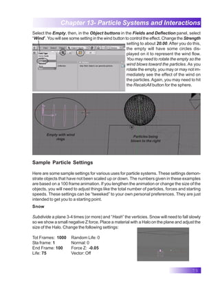 75
Chapter 13- Particle Systems and Interactions
Select the Empty, then, in the Object buttons in the Fields and Deflection panel, select
“Wind”. You will see some setting in the wind button to control the effect. Change the Strength
setting to about 20.00. After you do this,
the empty will have some circles dis-
played on it to represent the wind flow.
You may need to rotate the empty so the
wind blows toward the particles. As you
rotate the empty, you may or may not im-
mediately see the effect of the wind on
the particles. Again, you may need to hit
the RecalcAll button for the sphere.
Empty with wind
rings
Particles being
blown to the right
Sample Particle Settings
Here are some sample settings for various uses for particle systems. These settings demon-
strate objects that have not been scaled up or down. The numbers given in these examples
are based on a 100 frame animation. If you lengthen the animation or change the size of the
objects, you will need to adjust things like the total number of particles, forces and starting
speeds. These settings can be “tweeked” to your own personal preferences. They are just
intended to get you to a starting point.
Snow
Subdivide a plane 3-4 times (or more) and “Hash” the verticies. Snow will need to fall slowly
so we show a small negative Z force. Place a material with a Halo on the plane and adjust the
size of the Halo. Change the following settings:
Tot Frames: 1000 Random Life: 0
Sta frame: 1 Normal: 0
End Frame: 100 Force Z: -0.05
Life: 75 Vector: Off
 