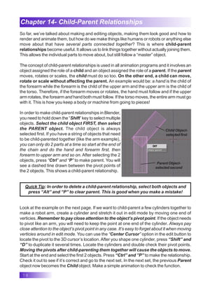 78
Chapter 14- Child-Parent Relationships
So far, we’ve talked about making and editing objects, making them look good and how to
render and animate them, but how do we make things like humans or robots or anything else
move about that have several parts connected together? This is where child-parent
relationships become useful. It allows us to link things together without actually joining them.
This allows the individual parts to move about, but still follow a “master” object.
The concept of child-parent relationships is used in all animation programs and it involves an
object assigned the role of a child and an object assigned the role of a parent. If the parent
moves, rotates or scales, the child must do so too. On the other end, a child can move,
rotate or scale without affecting the parent. An example would be: a hand is the child of
the forearm while the forearm is the child of the upper arm and the upper arm is the child of
the torso. Therefore, if the forearm moves or rotates, the hand must follow and if the upper
arm rotates, the forearm and hand both must follow. If the torso moves, the entire arm must go
with it. This is how you keep a body or machine from going to pieces!
In order to make child-parent relationships in Blender,
you need to hold down the “Shift” key to select multiple
objects. Select the child object FIRST, then select
the PARENT object. The child object is always
selected first. If you have a string of objects that need
to be child-parented together (like the arm example),
you can only do 2 parts at a time so start at the end of
the chain and do the hand and forearm first, then
forearm to upper arm and so on. After selecting the 2
objects, press “Ctrl” and “P” to make parent. You will
see a dashed line drawn between the pivot points of
the 2 objects. This shows a child-parent relationship.
Quick Tip: In order to delete a child-parent relationship, select both objects and
press “Alt” and “P” to clear parent. This is good when you make a mistake!
Look at the example on the next page. If we want to child-parent a few cylinders together to
make a robot arm, create a cylinder and stretch it out in edit mode by moving one end of
verticies. Remember to pay close attention to the object’s pivot point. If the object needs
to pivot like an arm, you will need to keep the point at one end of the cylinder. Always pay
close attention to the object’s pivot point in any case. It’s easy to forget about it when moving
verticies around in edit mode. You can use the “Center Cursor” option in the edit button to
locate the pivot to the 3D cursor’s location. After you shape one cylinder, press “Shift” and
“D” to duplicate it several times. Locate the cylinders and double check their pivot points.
Moving the pivots after child-parenting them together will cause the objects to move.
Start at the end and select the first 2 objects. Press “Ctrl” and ”P” to make the relationship.
Check it out to see if it’s correct and go to the next set. In the next set, the previous Parent
object now becomes the Child object. Make a simple animation to check the function.
Child Object-
selected first
Parent Object-
selected second
 