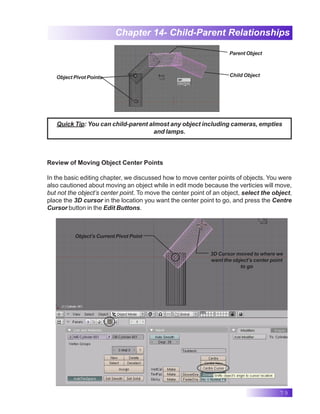 79
Chapter 14- Child-Parent Relationships
Object Pivot Points- Child Object
Parent Object
Review of Moving Object Center Points
In the basic editing chapter, we discussed how to move center points of objects. You were
also cautioned about moving an object while in edit mode because the verticies will move,
but not the object’s center point. To move the center point of an object, select the object,
place the 3D cursor in the location you want the center point to go, and press the Centre
Cursor button in the Edit Buttons.
Quick Tip: You can child-parent almost any object including cameras, empties
and lamps.
Object’s Current Pivot Point
3D Cursor moved to where we
want the object’s center point
to go
 