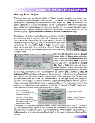 81
Chapter 15- Working With Constraints
There are times you want to “constrain” or “follow” a certain object in your scene. New
constraints are being developed in Blender, but for now, we will just be talking about the most
common one used to keep the camera focused on an object- the “Track To” constraint. The
tracking constrain is useful in animating by saving you a lot of time and frustration trying to
place location and rotation keys on the camera in an effort to try to keep your target centered.
When used in conjunction with Paths (discussed in this chapter), you can create very smooth
animation paths. Objects besides cameras can also be used with tracking.
To get started with setting up a tracking constraint, Select the object
you wish to use as your target and go to the Edit buttons. You will
need to know the object name (OB:).If you haven’t gotten into the
habit of naming your object, you may want to start doing so. Here,
we’ll change the name of the Cube to Actor. It doesn’t matter
what you name it, but this is better than Cube or Cube.001 or
Cube.003, etc which is what Blender will automatically name every
cube you make.
Now, select the Camera, go to the Object
buttons and under Constraints, hold down
the mouse button on Add Constraint and
select “Track To”. In the Track To options
panel, you will see a place for the Target
OB:. Type in Actor here. You will see a
dashed line form between the camera and
the plane showing the constraint between
the two. If you are in camera view you will see there’s a problem- the camera doesn’t point
to the plane! This used to never happen in Blender and may be fixed in newer releases but
the problem deals with which axis and upward direction Blender wants to use. To solve the
problem, select the “-Z” in the “To” boxes and “Y” in the “Up” boxes. Blender gives
you more options so you can track in a variety of angles to the target object. That’s it- you now
have a camera constrained to the cube. A way to avoid the x,y,z problem when constraining
a camera is to select the camera, then target and hit “Ctrl-T” to create a “TrackTo” relationship,
much like child-parents and avoid the constraint panel.
Sometimes it’s convenient to target an Empty object (created in the Add menu). This allows
you to move your target around in your scene so the camera can focus on one object for a
while, then move to something else by moving the target in that direction. You also have an
influence option where the camera will track solidly to the object or allow some flowing of the
camera.
Target Object Name
Upward Pointing Direction-
usually the “Y” direction
Point “To” Direction-
X,Y or Z and -X,-Y or -Z.
Usually a -Z direction
Influence Amount- All the
way up for a solid tracking
and lower numbers for a
sloppy camera follow.
Tracking To An Object
 