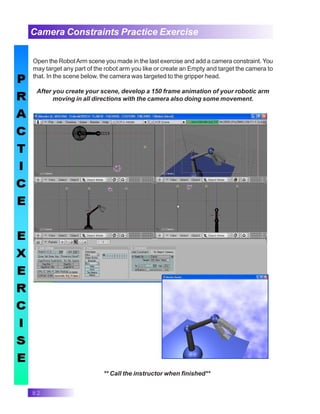 82
Camera Constraints Practice Exercise
** Call the instructor when finished**
Open the RobotArm scene you made in the last exercise and add a camera constraint. You
may target any part of the robot arm you like or create an Empty and target the camera to
that. In the scene below, the camera was targeted to the gripper head.
After you create your scene, develop a 150 frame animation of your robotic arm
moving in all directions with the camera also doing some movement.
 