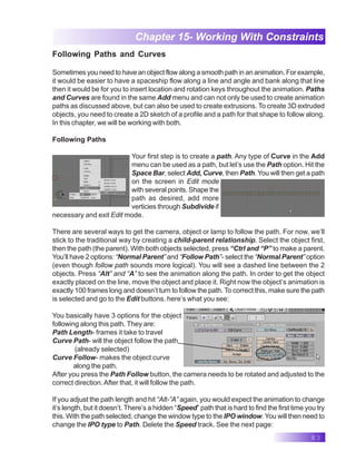 83
Chapter 15- Working With Constraints
Following Paths and Curves
Sometimes you need to have an object flow along a smooth path in an animation. For example,
it would be easier to have a spaceship flow along a line and angle and bank along that line
then it would be for you to insert location and rotation keys throughout the animation. Paths
and Curves are found in the same Add menu and can not only be used to create animation
paths as discussed above, but can also be used to create extrusions. To create 3D extruded
objects, you need to create a 2D sketch of a profile and a path for that shape to follow along.
In this chapter, we will be working with both.
Following Paths
Your first step is to create a path. Any type of Curve in the Add
menu can be used as a path, but let’s use the Path option. Hit the
Space Bar, select Add, Curve, then Path. You will then get a path
on the screen in Edit mode
with several points. Shape the
path as desired, add more
verticies through Subdivide if
necessary and exit Edit mode.
There are several ways to get the camera, object or lamp to follow the path. For now, we’ll
stick to the traditional way by creating a child-parent relationship. Select the object first,
then the path (the parent). With both objects selected, press “Ctrl and “P” to make a parent.
You’ll have 2 options: “Normal Parent” and “Follow Path”- select the “Normal Parent” option
(even though follow path sounds more logical). You will see a dashed line between the 2
objects. Press “Alt” and “A” to see the animation along the path. In order to get the object
exactly placed on the line, move the object and place it. Right now the object’s animation is
exactly 100 frames long and doesn’t turn to follow the path. To correct this, make sure the path
is selected and go to the Edit buttons. here’s what you see:
You basically have 3 options for the object
following along this path. They are:
Path Length- frames it take to travel
Curve Path- will the object follow the path
(already selected)
Curve Follow- makes the object curve
along the path.
After you press the Path Follow button, the camera needs to be rotated and adjusted to the
correct direction.After that, it will follow the path.
If you adjust the path length and hit “Alt-”A” again, you would expect the animation to change
it’s length, but it doesn’t. There’s a hidden “Speed” path that is hard to find the first time you try
this. With the path selected, change the window type to the IPO window. You will then need to
change the IPO type to Path. Delete the Speed track. See the next page:
 