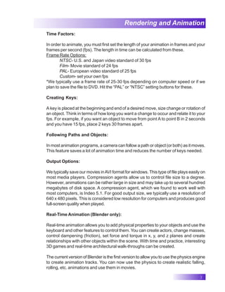 3
Rendering and Animation
Time Factors:
In order to animate, you must first set the length of your animation in frames and your
frames per second (fps). The length in time can be calculated from these.
Frame Rate Options:
NTSC- U.S. and Japan video standard of 30 fps
Film- Movie standard of 24 fps
PAL- European video standard of 25 fps
Custom- set your own fps
*We typically use a frame rate of 25-30 fps depending on computer speed or if we
plan to save the file to DVD. Hit the “PAL” or “NTSC” setting buttons for these.
Creating Keys:
A key is placed at the beginning and end of a desired move, size change or rotation of
an object. Think in terms of how long you want a change to occur and relate it to your
fps. For example, if you want an object to move from point A to point B in 2 seconds
and you have 15 fps, place 2 keys 30 frames apart.
Following Paths and Objects:
In most animation programs, a camera can follow a path or object (or both) as it moves.
This feature saves a lot of animation time and reduces the number of keys needed.
Output Options:
We typically save our movies inAVI format for windows. This type of file plays easily on
most media players. Compression agents allow us to control file size to a degree.
However, animations can be rather large in size and may take up to several hundred
megabytes of disk space. A compression agent, which we found to work well with
most computers, is Indeo 5.1. For good output size, we typically use a resolution of
640 x 480 pixels. This is considered low resolution for computers and produces good
full-screen quality when played.
Real-Time Animation (Blender only):
Real-time animation allows you to add physical properties to your objects and use the
keyboard and other features to control them. You can create actors, change masses,
control dampening (friction), set force and torque in x, y, and z planes and create
relationships with other objects within the scene. With time and practice, interesting
3D games and real-time architectural walk-throughs can be created.
The current version of Blender is the first version to allow you to use the physics engine
to create animation tracks. You can now use the physics to create realistic falling,
rolling, etc. animations and use them in movies.
 