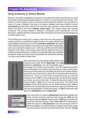 86
Chapter 16- Armatures
Using Armatures to Deform Meshes
Blender’s animation capabilities are great for most object animation except when you want
to animate something bending like a person in motion or a tree bending in the breeze. This
calls for a mesh to deform which can’t be done with traditional modifiers. We can deform a
mesh in 2 ways in Blender. One way is to create a skeleton and have it deform a mesh
(armatures) and the other method is to move the mesh verticies in edit mode and create
sliders that deform the mesh (relative vertex keys). This chapter deals with creating
armatures. The armature feature in Blender is constantly under development. For this
discussion, I will stick with the fundamentals. More information can be found at www.blender.org
or at www.elysiun.com.
The first thing you need to do is create a mesh that has a few groups of
verticies where you would like the object to bend.Any mesh will work and
to get additional verticies you can either extrude or subdivide. Be careful
not to create too many verticies. It may slow your model down considerable.
Let’s use a cylinder to create an arm. I will use a cylinder set at the default
divisions of 32. Next, I will change views and box select the top set of
verticies and Extrude them up. I prefer to use extrude rather than subdivide
to keep the vertex count down as low as possible.As I extrude the verticies,
I am also using Scale to shape them.
Next, place the 3D cursor directly at the bottom of the
shape you just made. Hit the Space Bar, then Add
followed by Armature. You will immediately see a
bone begin to form at the cursor location. Type “G” to grab the top of the
bone and lengthen it to a desired size. Move your cursor up to lengthen
the bone and click where you would like the joint to be.To create another
bone at the top of the first one, press “E” to extrude another bone from
the first one. If you run out of room to drag the mouse up, just click
wherever and hit “Esc” to stop making bones. As like all other objects
you create, you are in edit mode. To adjust the top bone to get it in the
correct position, RMB click on the top of the bone. The small circle
highlights. Press “G” for grab to move it. When finished, press “Tab” to
exit edit mode. Double check the armature to make sure that the ends
and joint are well aligned. To add more bones, hit Tab to enter edit mode
again and Add Bones with the Space Bar.
Your next step is to create a child-parent relationship between the
mesh and the armature with the mesh being the child and the
armature being the parent. Hold down the “shift” key and select the
mesh first, then the armature. Press “Ctrl” and “P” to make parent.
Select the option to “Use Armature” since the armature is both of
the bones together. You will then get some options as to how to create
the vertex groups that will move with each bone. Use the “Create
 