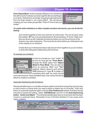 87
Chapter 16- Armatures
To create entire skeletons or other complex armature structures, you can do the fol-
lowing:
Join meshes together to form one mesh for an entire body. This can be done using
the boolean “W” key or by just selecting them all and pressing “J” to join. Make sure
they are all set up with materials and textures before you do this and some of the
textures may need readjusting. This must also be done before you child-parent any
of the meshes to an armature.
Create all of your individual armature sets and join them together as you do meshes
or work with child-parent relationship with the bones.
To animate you armature:
It’s time to animate our “arm” model. To
do this we must get into “Pose Mode”.
Change the Mode option from Object
Mode to Pose Mode. This can also be
done by pressing “Ctrl” and “Tab”
together. Select a bone to work with by
RMB clicking on it. Type “R” to rotate it. If
everything went well, the mesh should
move with the bone. Place animation keys in the various frames as
before to create an animation.
Automatic Keyframing with Armatures:
Placing animation keys on a complex armature system can be time consuming and very easy
to miss a bone in a frame when you need to place a rotation key on 20 bones. That’s why
there’s an automatic keyframe option in the top User Preferences window. Pull down the top
menubar to expose the setting. Select “Edit Methods” and turn on the Auto Keyframing
button, “Action and Object”. This will automatically place keys on every bone that has been
moved in a particular frame. Remember to turn it off when finished or it can cause some
major problems.
From Closest Bone” so the computer will figure it out. Sometimes
this will not work if verticies are close together (like several fingers
on a hand). Verticies from one finger may get grouped with bones
from the finger beside it- not a good effect! We will discuss
creating your own vertex groups later. That’s it! Time to test your
model!
 