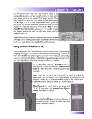 89
Chapter 16- Armatures
Our next step is to select the verticies that need to be
assigned to that bone. If a group of verticies is right at the
joint, they need to be selected for both bones. After
selecting all the verticies that belong to that bone, press
the “Assign” button. You’ve now made a vertex group for
that bone. Do this for all bones. When finished, exit edit
mode and select the armature. Press “Crtl”-”Tab” to enter
Pose Mode and test out the armature. If you need to modify
any groups, you can go back into edit mode on the mesh to
make corrections.
Remember we discussed the benefit of selecting the “Name
Groups” option when parenting the mesh to the armature?
It will save us a step in naming all of the vertex groups.
Using Inverse Kinomatics (IK)
Inverse Kinomatics is used when you wish to manipulate a skeleton by
simply grabbing (G key) the end bone of a chain and moving it with all of
the connected bones following along. Inverse Kinomatics is constantly
under development and has a lot of options available depending on what
you want them to do. Visit www.blender.org for more details.
For our example, make a Cylinder in the top
view, switch to the front view and Extrude and
Scale the object several times to look like the
example.
Next, move the cursor to the bottom of the mesh and Add an
Armature. Use “G” to grab the top of the bone and move it to the
first joint. Press “E” to extrude another bone to the second joint.
Repeat two more times to create a 4 bone armature.
Child-Parent the mesh to the armature with
“Crtl”-“P” and select the “Create From Closest
Bones” vertex group option.
Go into Pose Mode and rotate the bones to
check the vertex groups to make sure they
were assigned properly.
 