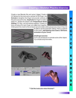 91
Creating a Skeleton Practice Exercise
** Call the instructor when finished**
Create a new Blender file and name it Hand. Create a
UV Sphere for the hand and a cylinder for the finger. Use
Extrude to lengthen the finger and provide verticies at
the joint (one joint only). Duplicate the finger to make a
total of 3. Shape the sphere with Proportional Vertex
Editing (“O” key). Join all meshes together. Create a 2-
bone armature for each finger and Join them together.
Child-parent the mesh to the armature set and create vertex groups (you may or may not
be able to use the automatic setting). Place a material
on the mesh. Add lighting and create a 100 frame
animation of your scene.
Challenge exercise:
Try to use armatures to animate some other object.
Try a simple body that walks.
 
