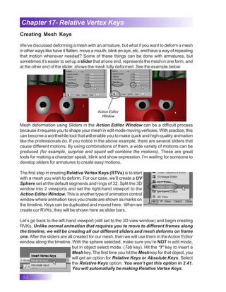 92
Chapter 17- Relative Vertex Keys
Creating Mesh Keys
We’ve discussed deforming a mesh with an armature, but what if you want to deform a mesh
in other ways like have it flatten, move a mouth, blink an eye, etc. and have a way of repeating
that motion whenever needed? Some of these things can be done with armatures, but
sometimes it’s easier to set up a slider that at one end, represents the mesh in one form, and
at the other end of the slider, shows the mesh fully deformed. See the example below:
Mesh deformation using Sliders in the Action Editor Window can be a difficult process
because it requires you to shape your mesh in edit mode moving verticies. With practice, this
can become a worthwhile tool that will enable you to make quick and high-quality animation
like the professionals do. If you notice in the above example, there are several sliders that
cause different motions. By using combinations of them, a wide variety of motions can be
produced (for example, surprise and squint will combine the motions). These are great
tools for making a character speak, blink and show expression. I’m waiting for someone to
develop sliders for armatures to create easy motions.
The first step in creating Relative Vertex Keys (RTVs) is to start
with a mesh you wish to deform. For our case, we’ll create a UV
Sphere set at the default segments and rings of 32. Split the 3D
window into 2 viewports and set the right-hand viewport to the
Action Editor Window. This is another type of animation control
window where animation keys you create are shown as marks on
the timeline. Keys can be duplicated and moved here. When we
create our RVKs, they will be shown here as slider bars.
Let’s go back to the left-hand viewport (still set to the 3D view window) and begin creating
RVKs. Unlike normal animation that requires you to move to different frames along
the timeline, we will be creating all our different sliders and mesh deforms on frame
one. After the sliders are all created for our mesh, then we will use them in theAction Editor
window along the timeline. With the sphere selected, make sure you’re NOT in edit mode,
but in object select mode. (Tab key). Hit the “I” key to insert a
Mesh key. The first time you hit the Mesh key for that object, you
will get an option for Relative Keys or Absolute Keys. Select
the Relative Keys option. You won’t get this option in 2.41.
You will automatially be making Relative Vertex Keys.
Action Editor
Window
 