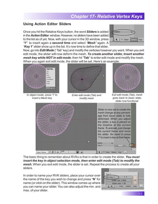 93
Chapter 17- Relative Vertex Keys
Using Action Editor Sliders
Once you hit the Relative Keys button, the word Sliders is added
in the Action Editor window. However, no sliders have been added
to the list as of yet. Now, with your cursor in the 3D window, press
“I” to insert again a second time and select “Mesh” again. A
“Key 1” slider show up in the list. It’s now time to define that slider.
Now, go into Edit Mode (“Tab” key) and modify the verticies however you want. When you exit
edit mode, the slider will now deform the mesh. To create another slider, Insert another
mesh key while NOT in edit mode, then hit “Tab” to enter edit mode and modify the mesh.
When you again exit edit mode, the slider will be set. Here’s an example:
In object mode, press “I” to
insert a Mesh key
Enter edit mode (Tab) and
modify mesh
Exit edit mode (Tab), mesh
goes back to basic state,
slider now functional.
Slider is now set to create the
mesh change at any percent-
age from basic state to fully
deformed. When you adjust
the slider, a key is placed on
the timeline at the current
frame. To animate, just change
the current frame and move
the slider. No need to press
“I” to insert a key at that frame.
The basic thing to remember about RVKs is that in order to create the slider, You must
insert the key in object selection mode, then enter edit mode (Tab) to modify the
mesh. When you exit edit mode, the slider is set. Repeat the process to create all your
sliders.
In order to name your RVK sliders, place your cursor over
the name of the key you wish to change and press “N” for
name (or click on the slider). This window comes up where
you can name your slider. You can also adjust the min. and
max. of your slider.
 