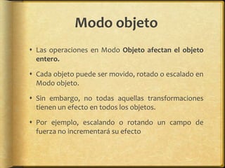Modo objeto
 Las operaciones en Modo Objeto afectan el objeto
  entero.

 Cada objeto puede ser movido, rotado o escalado en
  Modo objeto.

 Sin embargo, no todas aquellas transformaciones
  tienen un efecto en todos los objetos.

 Por ejemplo, escalando o rotando un campo de
  fuerza no incrementará su efecto
 