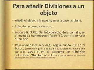 Para añadir Divisiones a un
         objeto
 Añadir el objeto a la escena, en este caso un plano.
 Seleccionar con clic derecho.
 Modo edit (TAB). Del lado derecho de la pantalla, en
  el menú de herramientas (tecla ‘T’). Dar clic en Add:
  Subdivide.
 Para añadir mas secciones seguir dando clic en el
  boton, (esto hace que se añadan 4 subdivisiones por default
  en cada plano) o en el submenú de subdivide
  seleccionar ‘Number of cuts’ (En el caso del ejercicio del tablero de
  ajedrez que vamos a realizar mas adelante serían 8)
 