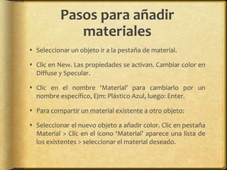 Pasos para añadir
             materiales
 Seleccionar un objeto ir a la pestaña de material.

 Clic en New. Las propiedades se activan. Cambiar color en
  Diffuse y Specular.

 Clic en el nombre ‘Material’ para cambiarlo por un
  nombre específico, Ejm: Plástico Azul, luego: Enter.

 Para compartir un material existente a otro objeto:

 Seleccionar el nuevo objeto a añadir color. Clic en pestaña
  Material > Clic en el icono ‘Material’ aparece una lista de
  los existentes > seleccionar el material deseado.
 