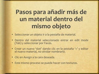 Pasos para añadir más de
    un material dentro del
        mismo objeto
 Seleccionar un objeto ir a la pestaña de material.
 Dentro del material seleccionado entrar en edit mode
  (Tab) y seleccionar por Faces.
 Crear un nuevo ‘slot’ dando clic en la pestaña ‘+’ y editar
  el nuevo material, no olvidar nombrarlo.
 Clic en Assign a la cara deseada.
 Este mismo proceso se puede hacer con texturas.
 