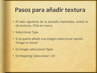 Pasos para añadir textura
 Al lado siguiente de la pestaña materiales, existe la
  de texturas. Click en nueva.

 Seleccionar Type

 Si se quiere añadir una imagen seleccionar opción
  ‘image or movie’

 En Image: seleccionar Open

 En Mapping: Seleccionar : UV
 