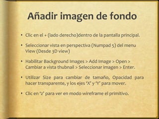 Añadir imagen de fondo
 Clic en el + (lado derecho)dentro de la pantalla principal.

 Seleccionar vista en perspectiva (Numpad 5) del menu
  View (Desde 3D view)

 Habilitar Background Images > Add Image > Open >
  Cambiar a vista thubnail > Seleccionar imagen > Enter.

 Utilizar Size para cambiar de tamaño, Opacidad para
  hacer transparente, y los ejes ‘X’ y ‘Y’ para mover.

 Clic en ‘z’ para ver en modo wireframe el primitivo.
 