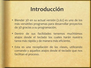 Introducción
 Blender 3D en su actual versión (2.62) es uno de los
  más versátiles programas para desarrollar proyectos
  de 3D gracias a su programación.

 Dentro de sus facilidades tenemos muchísimos
  atajos desde el teclado los cuales harán nuestra
  tarea más rápida y de manera más eficiente.

 Esta es una recopilación de las clases, utilizando
  comando y aquellos atajos desde el teclado que nos
  facilitan el proceso.
 