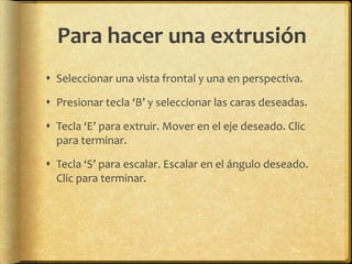 Para hacer una extrusión
 Seleccionar una vista frontal y una en perspectiva.

 Presionar tecla ‘B’ y seleccionar las caras deseadas.

 Tecla ‘E’ para extruir. Mover en el eje deseado. Clic
  para terminar.

 Tecla ‘S’ para escalar. Escalar en el ángulo deseado.
  Clic para terminar.
 