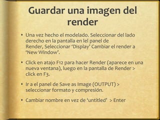 Guardar una imagen del
           render
 Una vez hecho el modelado. Seleccionar del lado
  derecho en la pantalla en lel panel de
  Render, Seleccionar ‘Display’ Cambiar el render a
  ‘New Window’.
 Click en atajo F12 para hacer Render (aparece en una
  nueva ventana), luego en la pantalla de Render >
  click en F3.
 Ir a el panel de Save as Image (OUTPUT) >
  seleccionar formato y compresión.
 Cambiar nombre en vez de ‘untitled’ > Enter
 