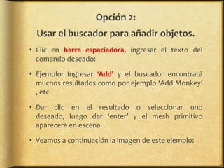 Opción 2:
  Usar el buscador para añadir objetos.
 Clic en barra espaciadora, ingresar el texto del
  comando deseado:

 Ejemplo: Ingresar ‘Add’ y el buscador encontrará
  muchos resultados como por ejemplo ‘Add Monkey’
  , etc.

 Dar clic en el resultado o seleccionar uno
  deseado, luego dar ‘enter’ y el mesh primitivo
  aparecerá en escena.

 Veamos a continuación la imagen de este ejemplo:
 