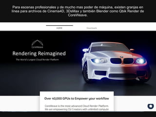Para escenas profesionales y de mucho mas poder de máquina, existen granjas en
línea para archivos de Cinema4D, 3DsMax y también Blender como Qbik Render de
CoreWeave.
 